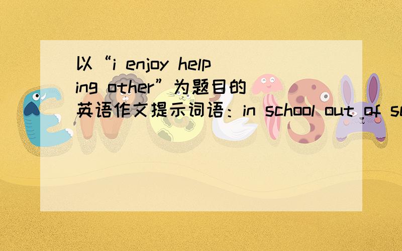 以“i enjoy helping other”为题目的英语作文提示词语：in school out of school classmates old people think happy