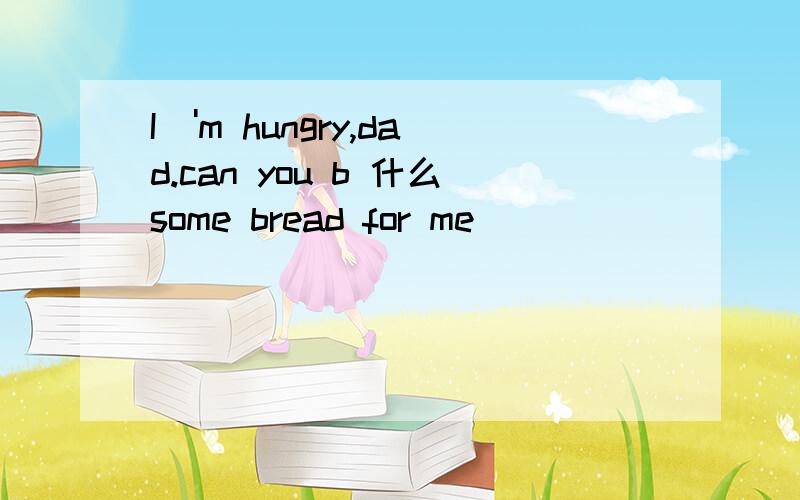 I\'m hungry,dad.can you b 什么some bread for me