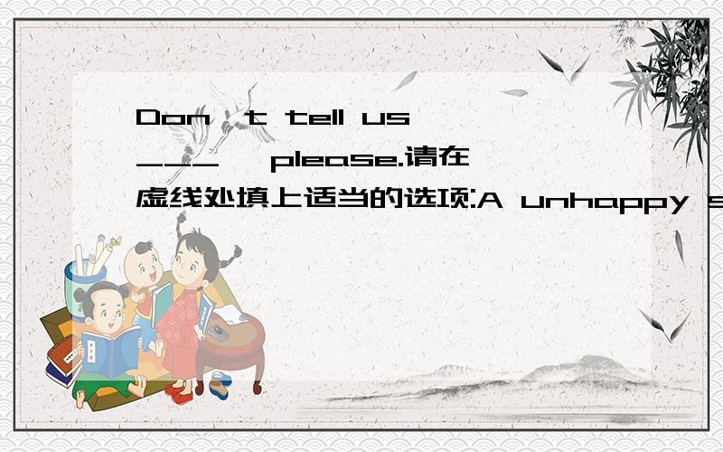 Don't tell us ___ ,please.请在虚线处填上适当的选项:A unhappy something B something unhappyC unhappy angthingD angthing unhappy