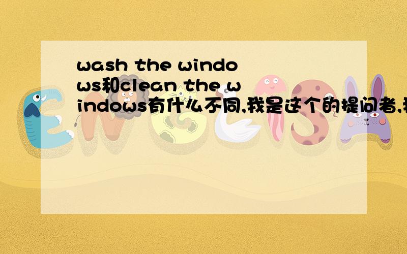 wash the windows和clean the windows有什么不同,我是这个的提问者,我给你经验,Sukieyaa