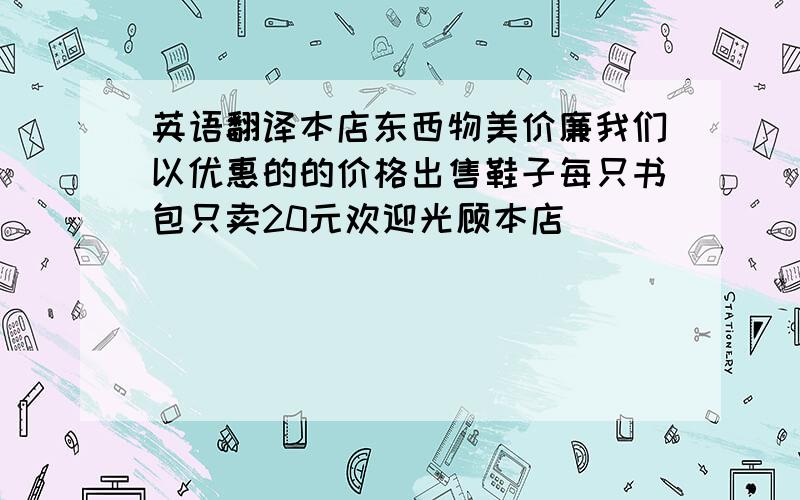 英语翻译本店东西物美价廉我们以优惠的的价格出售鞋子每只书包只卖20元欢迎光顾本店