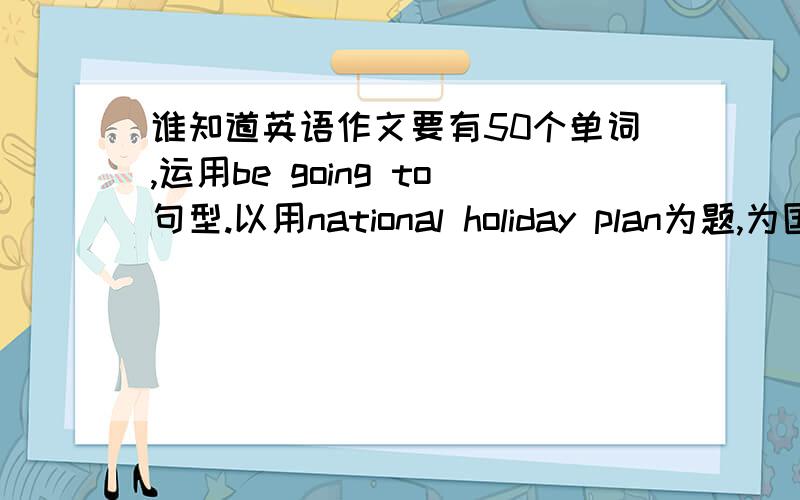 谁知道英语作文要有50个单词,运用be going to句型.以用national holiday plan为题,为国庆拟定一个计划