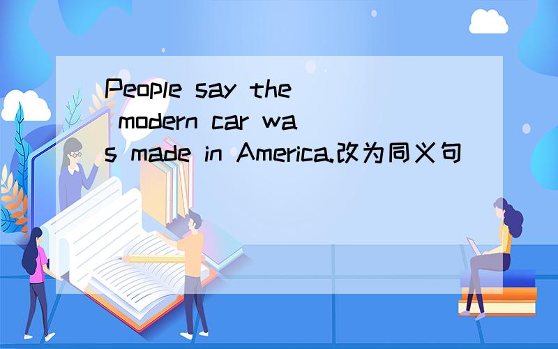 People say the modern car was made in America.改为同义句 （ ）（ ） the modern car was made in Amer