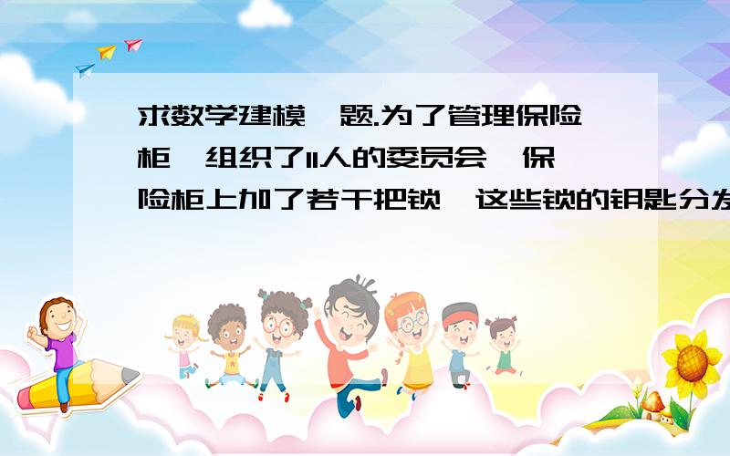 求数学建模一题.为了管理保险柜,组织了11人的委员会,保险柜上加了若干把锁,这些锁的钥匙分发给各位委员保管使用.问至少应为保险柜加多少把锁,才能使任何6名委员同时到场就能打开保险