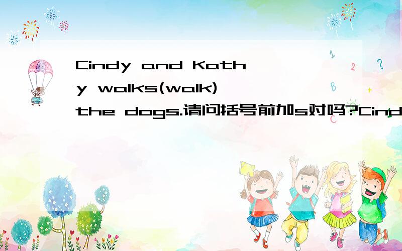 Cindy and Kathy walks(walk) the dogs.请问括号前加s对吗?Cindy and Kathy walks(walk) the dogs.请问括号前加s对吗?