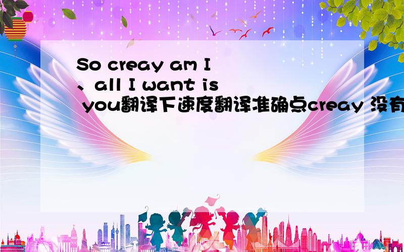 So creay am I 、all I want is you翻译下速度翻译准确点creay 没有拼错   我就是不知道那个单词什么意思才问的··