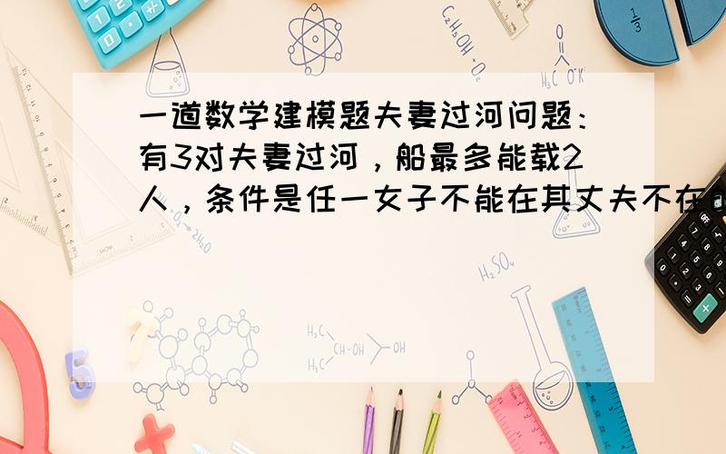 一道数学建模题夫妻过河问题：有3对夫妻过河，船最多能载2人，条件是任一女子不能在其丈夫不在的情况下与其他男子在一起，如何安排三对夫妻过河？若船最多能载3人，5对夫妻能否过河