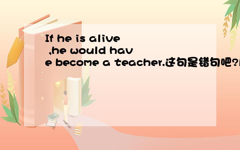 If he is alive ,he would have become a teacher.这句是错句吧?虚拟的是过去 从句里应该是had be吧
