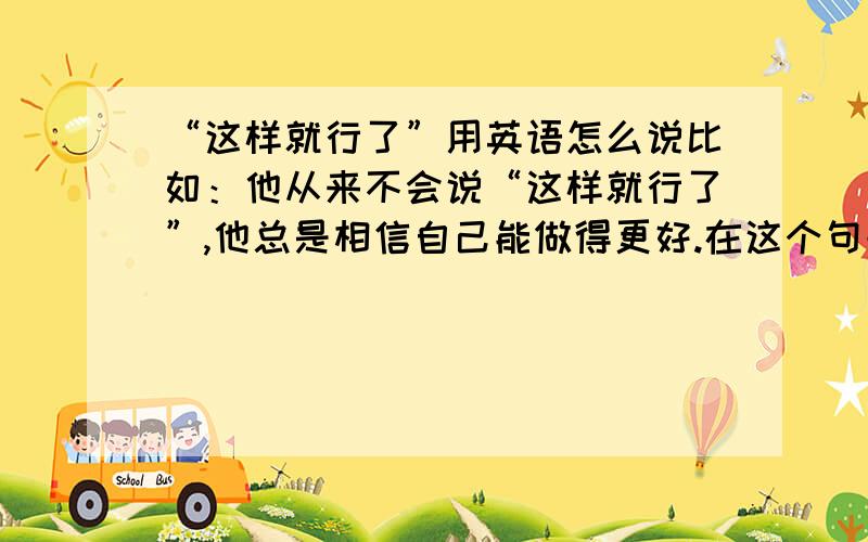 “这样就行了”用英语怎么说比如：他从来不会说“这样就行了”,他总是相信自己能做得更好.在这个句子中怎么表达“这样就行了”的意思.急用!I need your help~