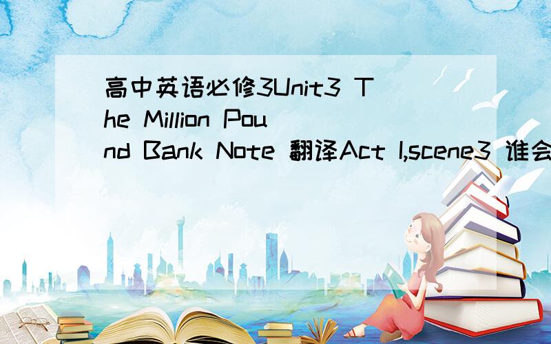 高中英语必修3Unit3 The Million Pound Bank Note 翻译Act I,scene3 谁会翻译整篇课文