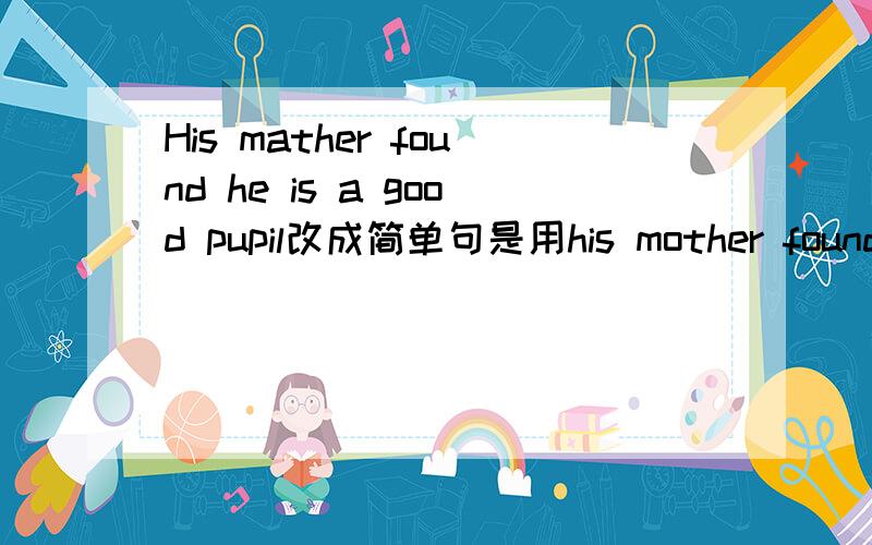 His mather found he is a good pupil改成简单句是用his mother found _ _ good pupil 回答