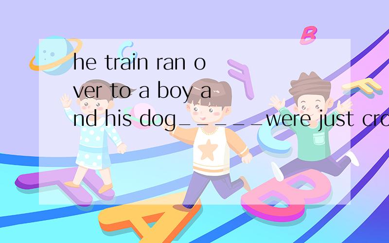 he train ran over to a boy and his dog_____were just crossing the track.A.which B.that 虽说既指人又指物用that...可是...dog属家养宠物算物么...用作主语不是who指家养宠物或人的么?..是the train...打错了