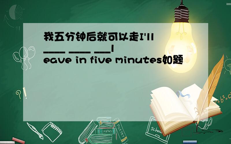 我五分钟后就可以走I'll ____ ____ ___leave in five minutes如题