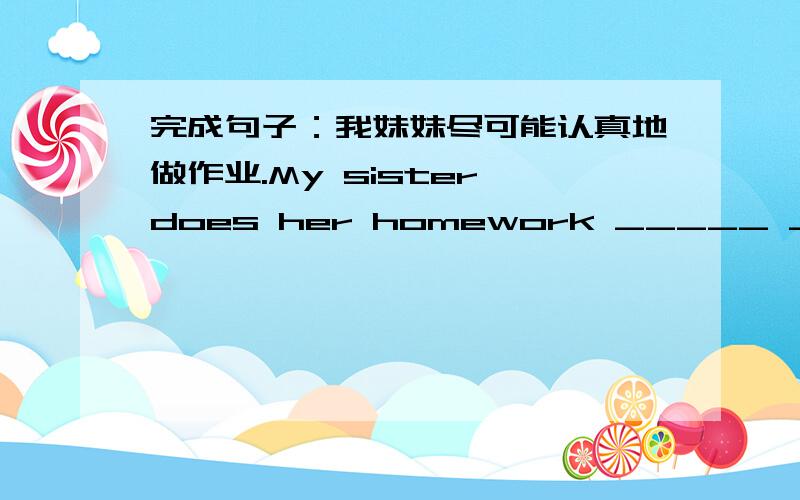 完成句子：我妹妹尽可能认真地做作业.My sister does her homework _____ _____ _____ she can.