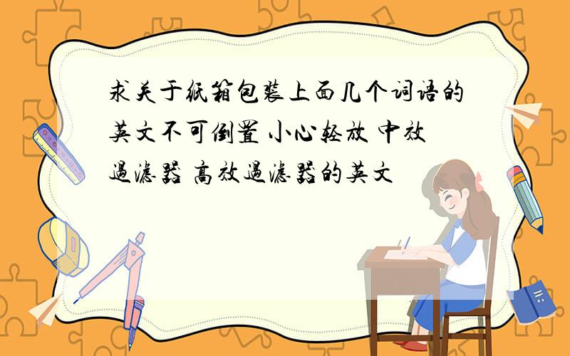 求关于纸箱包装上面几个词语的英文不可倒置 小心轻放 中效过滤器 高效过滤器的英文