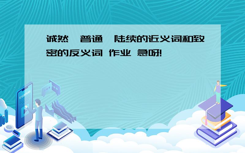 诚然、普通、陆续的近义词和致密的反义词 作业 急呀!