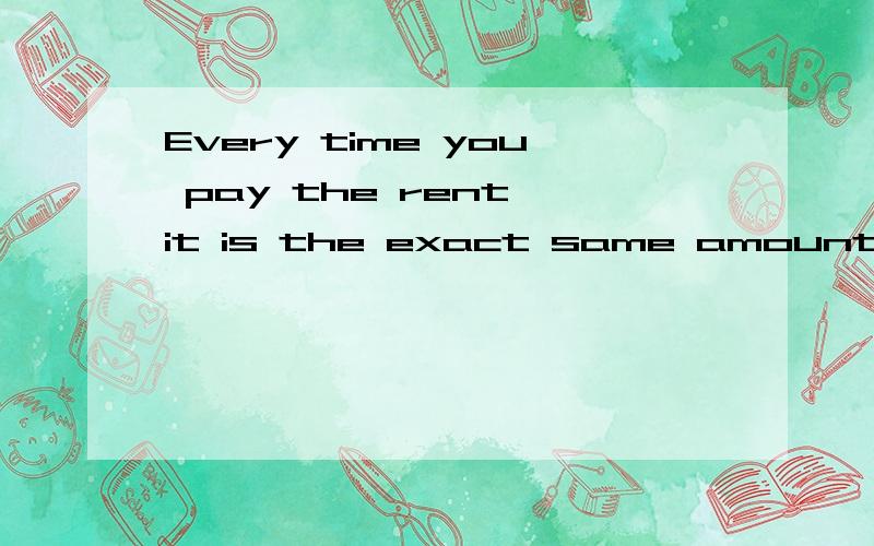 Every time you pay the rent,it is the exact same amount.这句话翻译