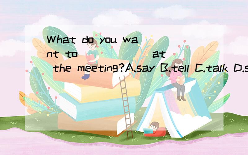 What do you want to ______at the meeting?A.say B.tell C.talk D.speak请具体说明