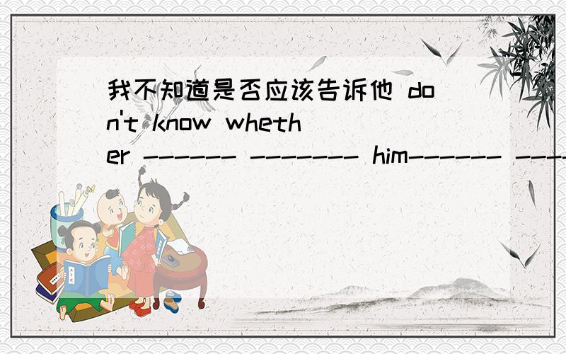 我不知道是否应该告诉他 don't know whether ------ ------- him------ --------每一个------代表一个空