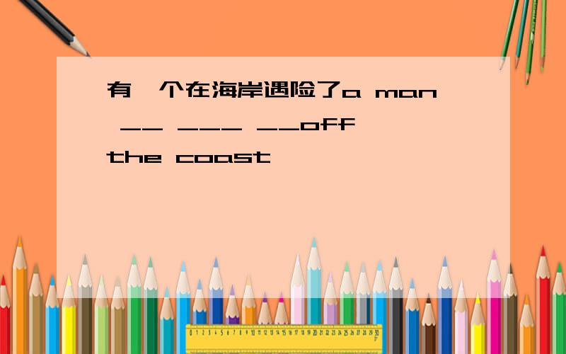 有一个在海岸遇险了a man __ ___ __off the coast