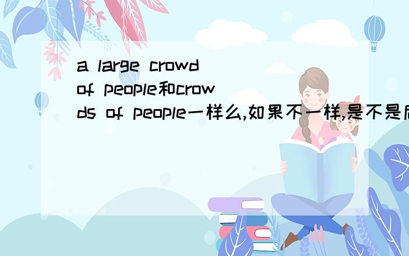 a large crowd of people和crowds of people一样么,如果不一样,是不是后者更多些?