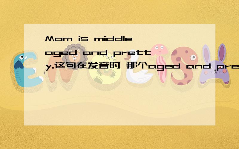 Mom is middle aged and pretty.这句在发音时 那个aged and pretty 怎么连读和失爆的?最后写上音标