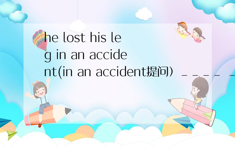 he lost his leg in an accident(in an accident提问）＿＿＿＿ ＿＿＿＿he lost his2.save the children helps children round the world (同义句）.save the children helps children _____ ___the world