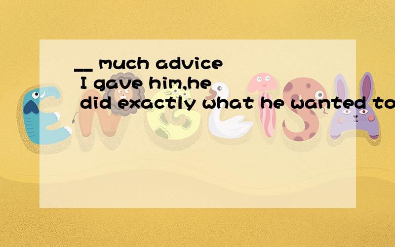 __ much advice I gave him,he did exactly what he wanted to do.A.How B.WhateverC.However D.No matter选C,为什么?