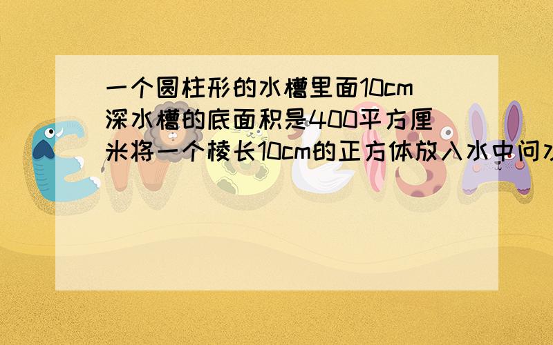 一个圆柱形的水槽里面10cm深水槽的底面积是400平方厘米将一个棱长10cm的正方体放入水中问水面上升多少cm要算式