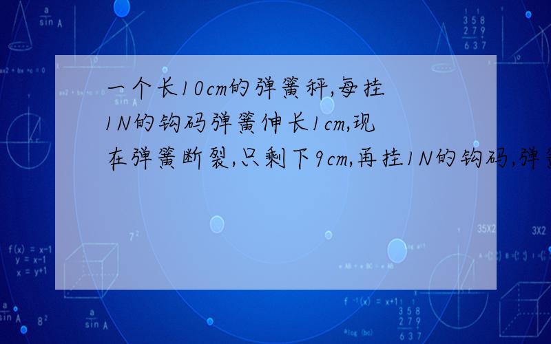 一个长10cm的弹簧秤,每挂1N的钩码弹簧伸长1cm,现在弹簧断裂,只剩下9cm,再挂1N的钩码,弹簧伸长?做出来要过程