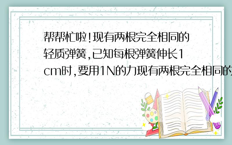 帮帮忙啦!现有两根完全相同的轻质弹簧,已知每根弹簧伸长1cm时,要用1N的力现有两根完全相同的轻质弹簧,已知每根弹簧伸长1cm时,要用1N的力,且每根弹簧最大能伸长10cm,为增大量程,小明提出将