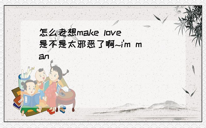 怎么老想make love 是不是太邪恶了啊~i'm man