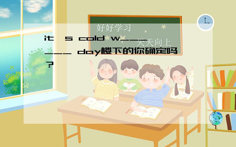 it's cold w______ day楼下的你确定吗？