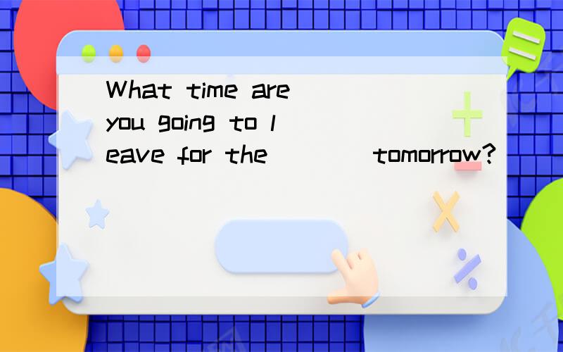 What time are you going to leave for the ___ tomorrow?