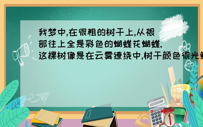 我梦中,在很粗的树干上,从根部往上全是彩色的蝴蝶花蝴蝶.这棵树像是在云雾缭绕中,树干颜色很光鲜,远离尘俗不受污染的那种,像是松树.不知道意味着什么.呵呵,大家唠叨唠叨.