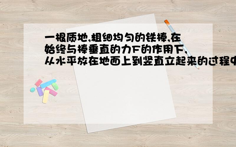 一根质地,粗细均匀的铁棒,在始终与棒垂直的力F的作用下,从水平放在地面上到竖直立起来的过程中,力F的大小将 （ ）A.逐渐变大B.逐渐变小c.始终不变