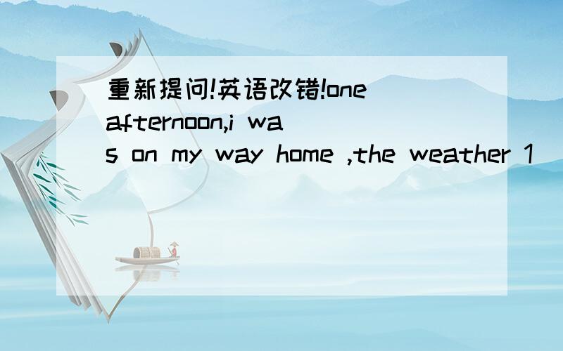 重新提问!英语改错!one afternoon,i was on my way home ,the weather 1 _ _ _ changed suddenly .dark clouds were gathered .i began 2 _ _ _ to feel worried about because i did' nt have a raincoat or 3 _ _ _ umbrella with me .That soon started to r