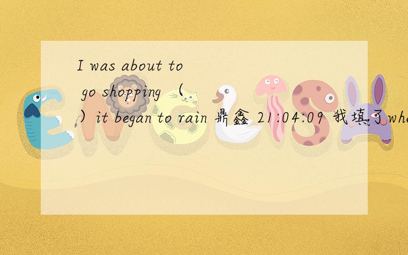 I was about to go shopping （）it began to rain 鼎鑫 21:04:09 我填了when （就在此时）I was about to go shopping （）it began to rain 我填了when （就在此时）但是答案是as,能说明为什么吗?我记得as是随着,动作一