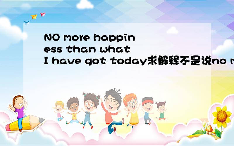 NO more happiness than what I have got today求解释不是说no more then是“一样不”的意思么 但是我查 百度词典 no more then 是 仅仅一样不的意思啊 比如 you have no mroe patient then him 你和他一样没有耐心