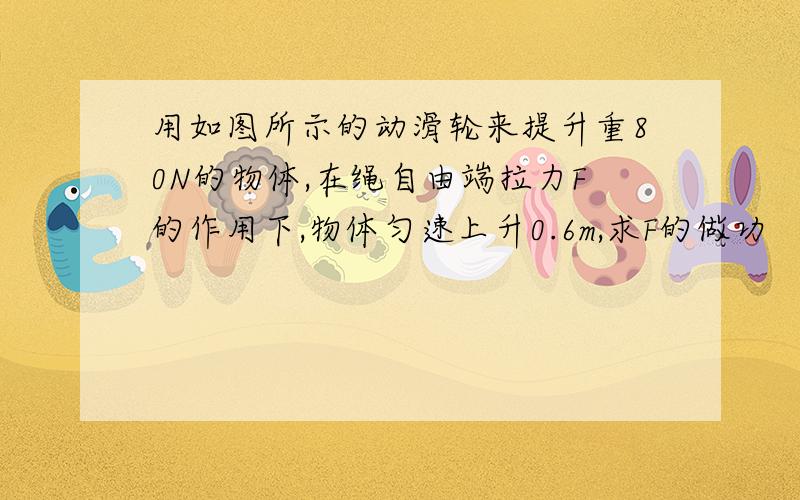 用如图所示的动滑轮来提升重80N的物体,在绳自由端拉力F的作用下,物体匀速上升0.6m,求F的做功