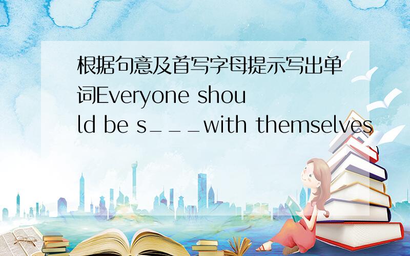 根据句意及首写字母提示写出单词Everyone should be s___with themselves