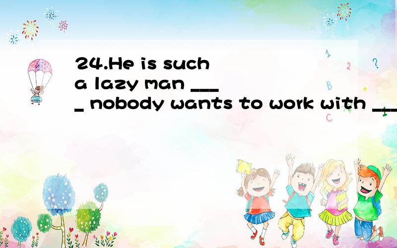 24.He is such a lazy man ____ nobody wants to work with _____.A.as; him B.that; / C.whom; him D.as; /