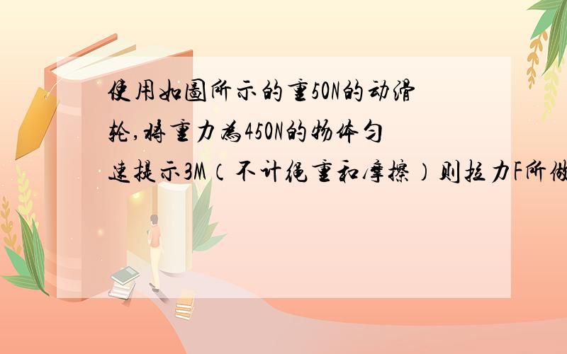 使用如图所示的重50N的动滑轮,将重力为450N的物体匀速提示3M（不计绳重和摩擦）则拉力F所做的功和动滑轮的机械效率分别是多少?写清楚 已知求解答,