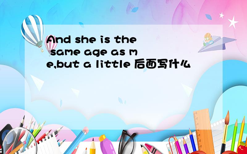 And she is the same age as me,but a little 后面写什么