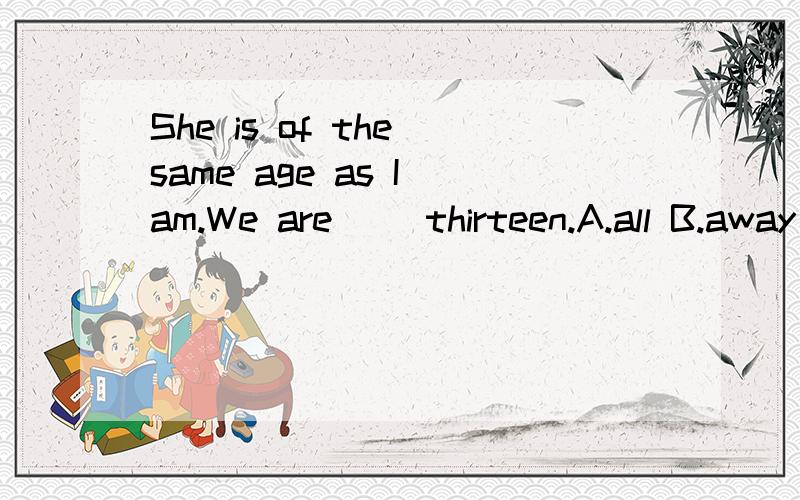 She is of the same age as I am.We are ＿＿thirteen.A.all B.away C.bothD alwaysMr.Lee told us an interesting story yesterday.It made all of us＿＿.A.laugh B.to laugh C.laughed D.laughing