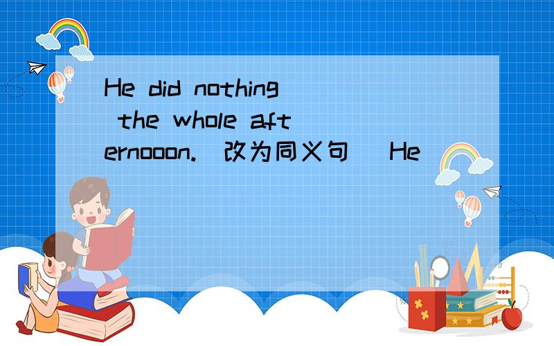 He did nothing the whole afternooon.(改为同义句) He ___ ___ ___ the whole afternoon.有三空