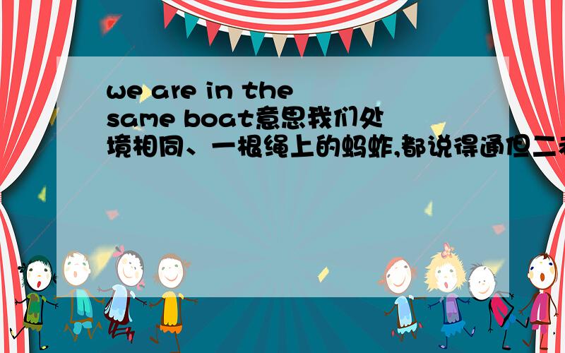 we are in the same boat意思我们处境相同、一根绳上的蚂蚱,都说得通但二者还有不同.前者中性意思,只是说你我各自都有困难在身,但不一定面临同一个困难,两件事也没有关系.比如两哥们儿失业