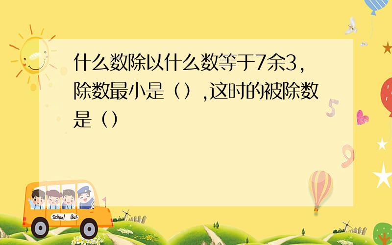 什么数除以什么数等于7余3,除数最小是（）,这时的被除数是（）