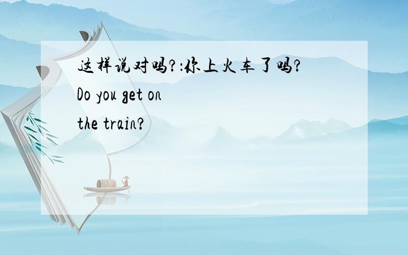 这样说对吗?：你上火车了吗?Do you get on the train?