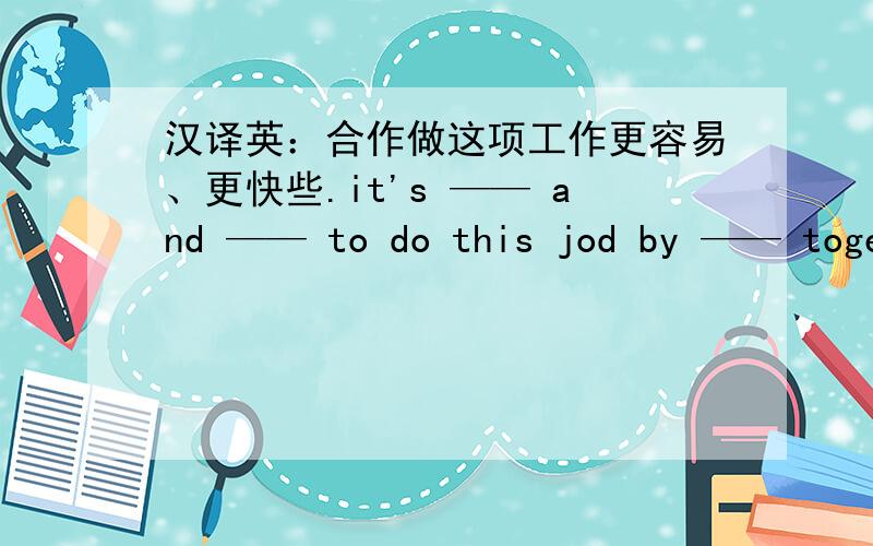 汉译英：合作做这项工作更容易、更快些.it's —— and —— to do this jod by —— together.